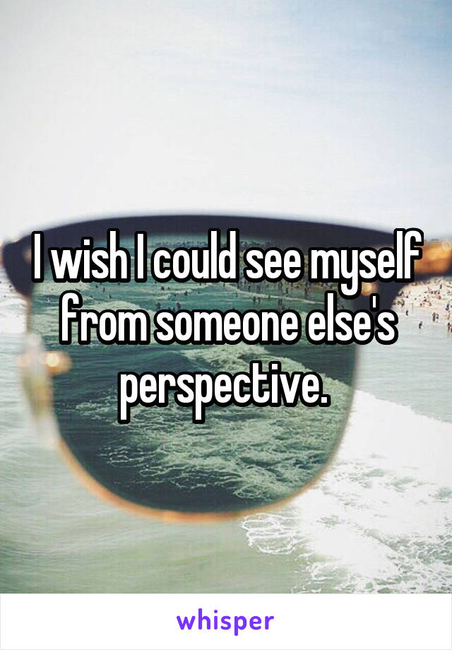 I wish I could see myself from someone else's perspective. 