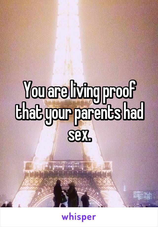 You are living proof that your parents had sex.