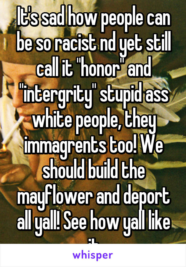 It's sad how people can be so racist nd yet still call it "honor" and "intergrity" stupid ass white people, they immagrents too! We should build the mayflower and deport all yall! See how yall like it