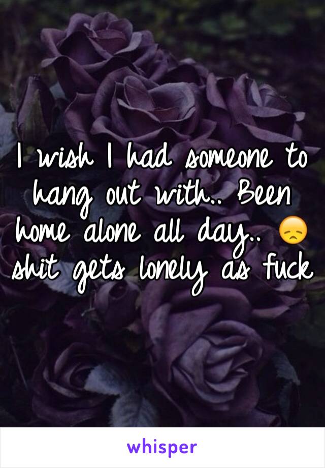 I wish I had someone to hang out with.. Been home alone all day.. 😞 shit gets lonely as fuck