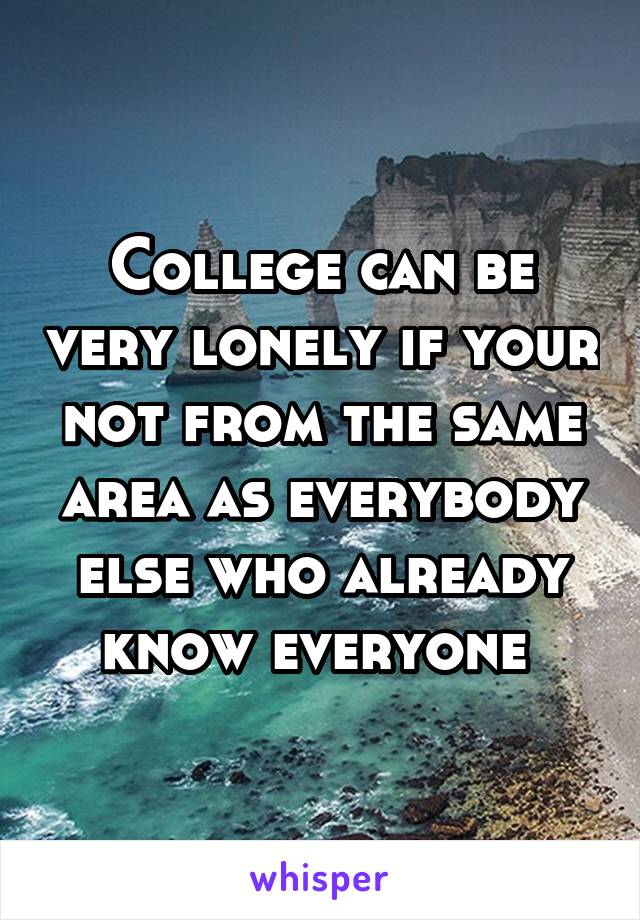 College can be very lonely if your not from the same area as everybody else who already know everyone 