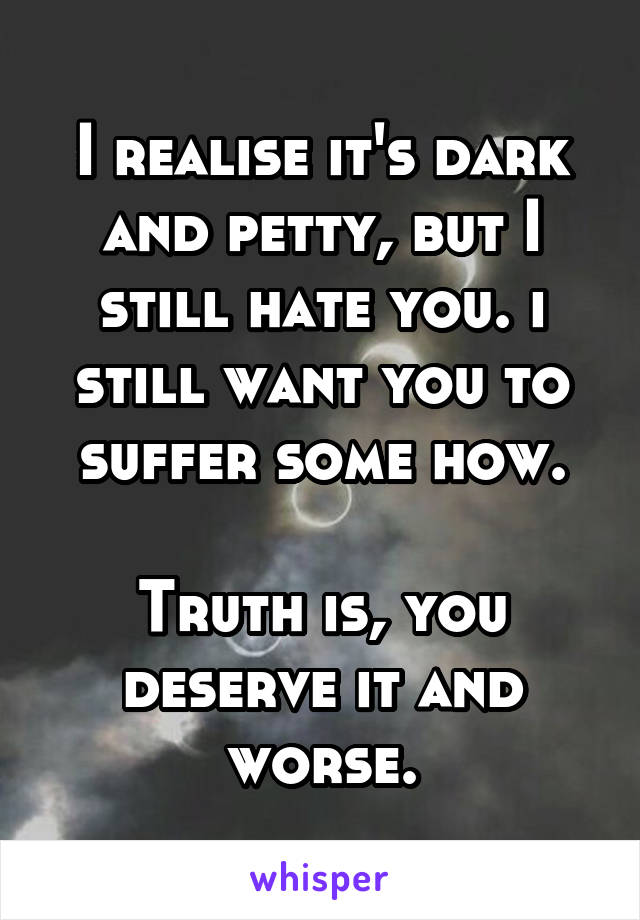 I realise it's dark and petty, but I still hate you. i still want you to suffer some how.

Truth is, you deserve it and worse.