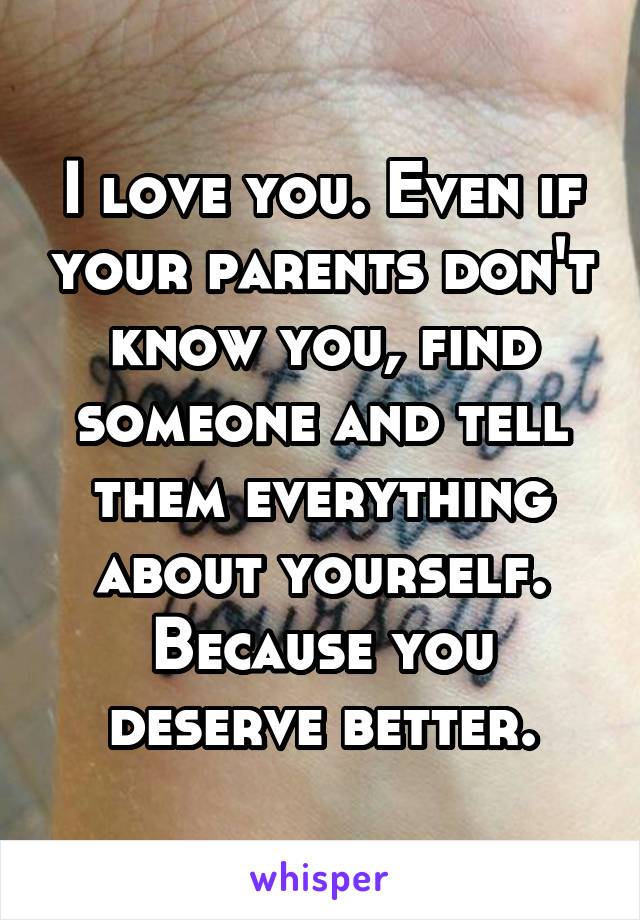 I love you. Even if your parents don't know you, find someone and tell them everything about yourself. Because you deserve better.