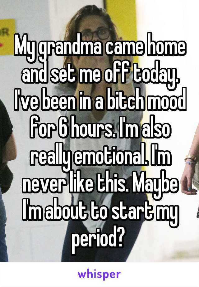 My grandma came home and set me off today. I've been in a bitch mood for 6 hours. I'm also really emotional. I'm never like this. Maybe I'm about to start my period? 