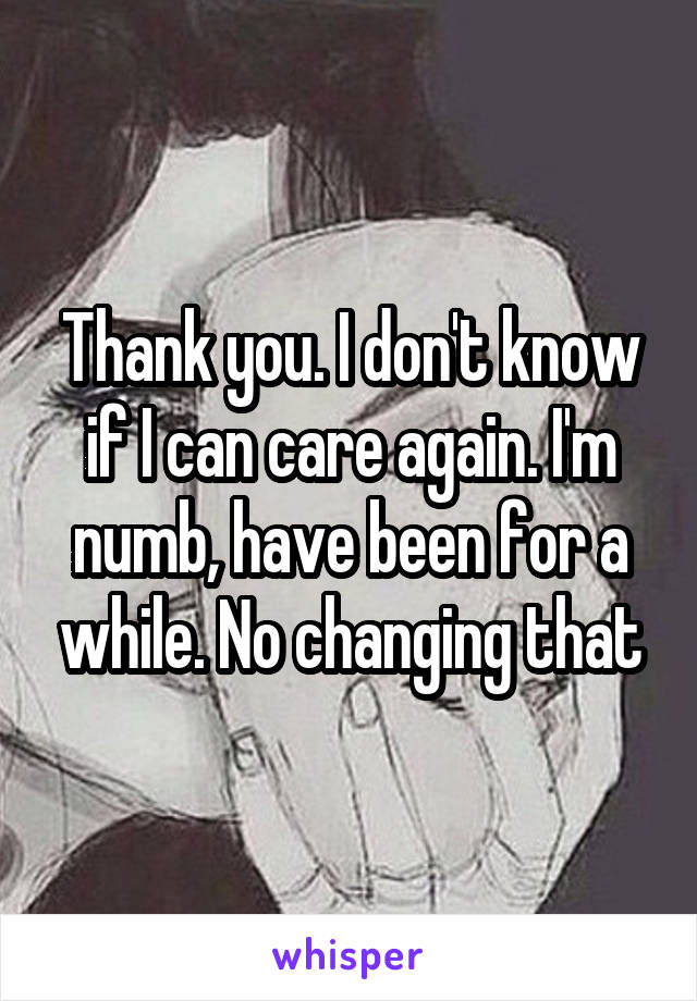 Thank you. I don't know if I can care again. I'm numb, have been for a while. No changing that