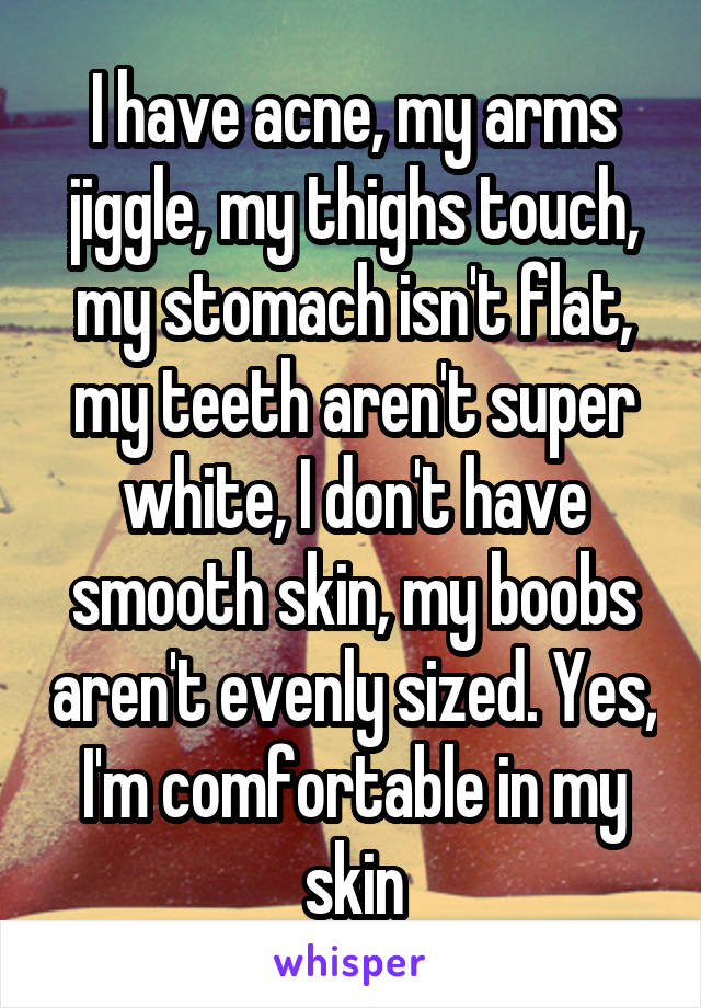 I have acne, my arms jiggle, my thighs touch, my stomach isn't flat, my teeth aren't super white, I don't have smooth skin, my boobs aren't evenly sized. Yes, I'm comfortable in my skin