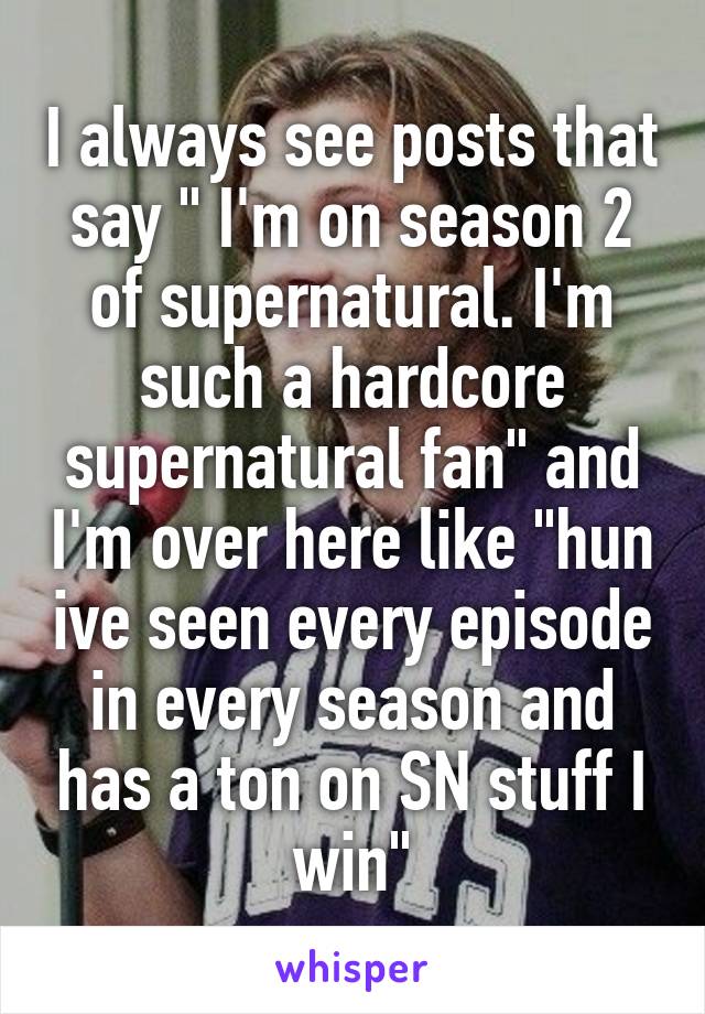 I always see posts that say " I'm on season 2 of supernatural. I'm such a hardcore supernatural fan" and I'm over here like "hun ive seen every episode in every season and has a ton on SN stuff I win"
