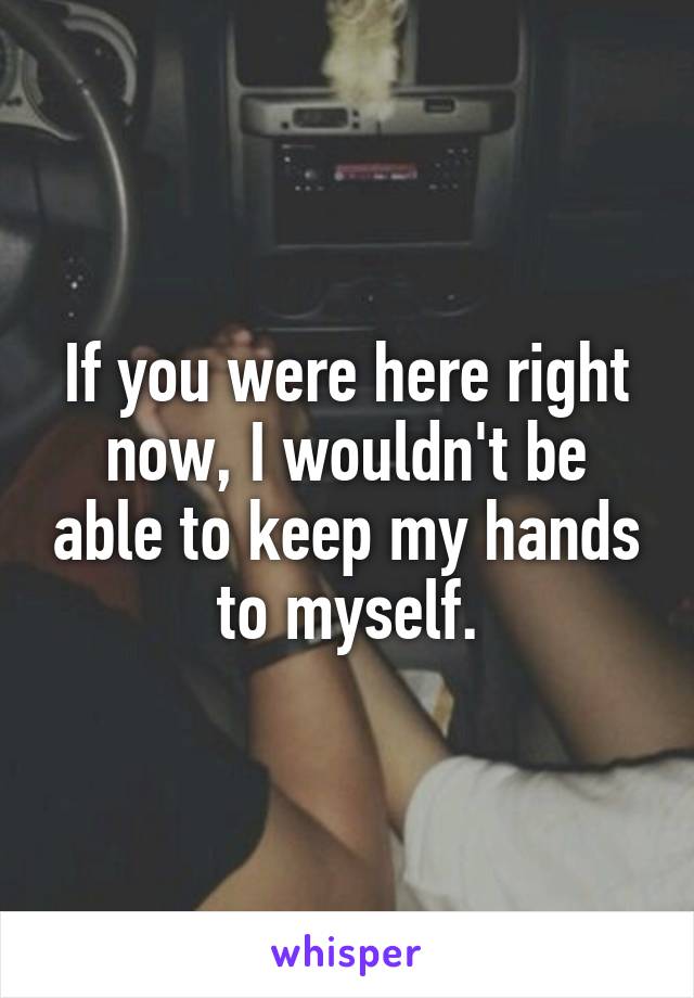 If you were here right now, I wouldn't be able to keep my hands to myself.