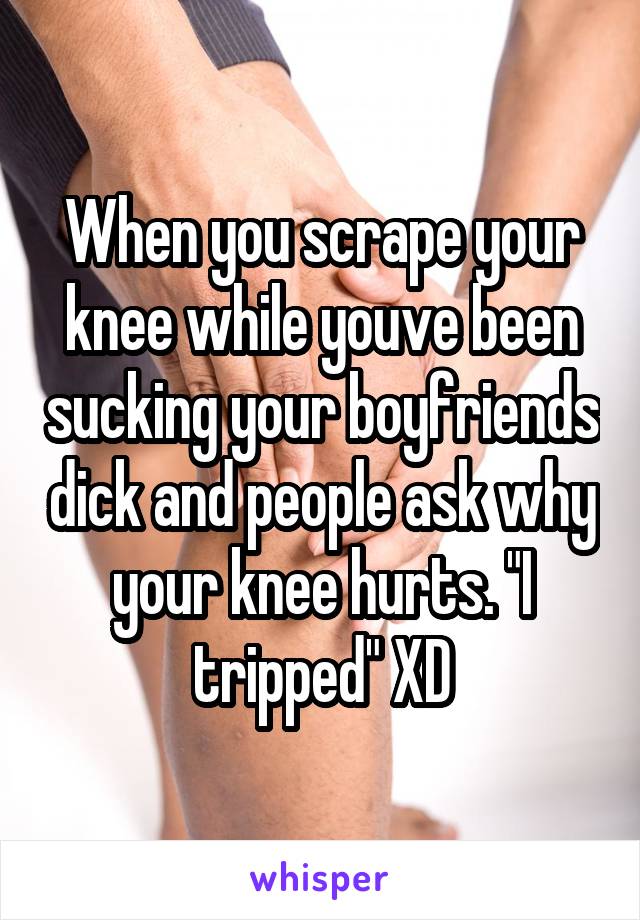 When you scrape your knee while youve been sucking your boyfriends dick and people ask why your knee hurts. "I tripped" XD