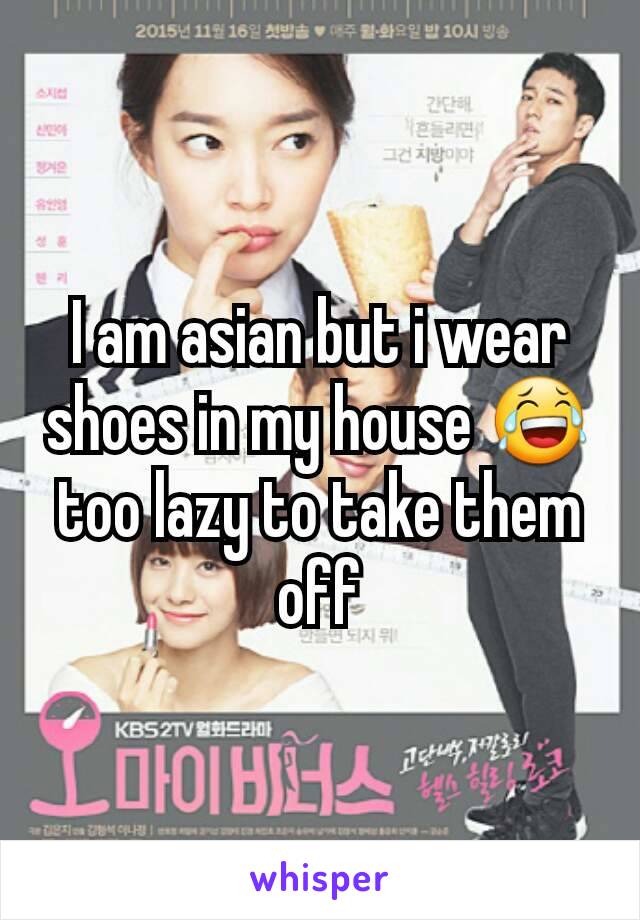 I am asian but i wear shoes in my house 😂 too lazy to take them off