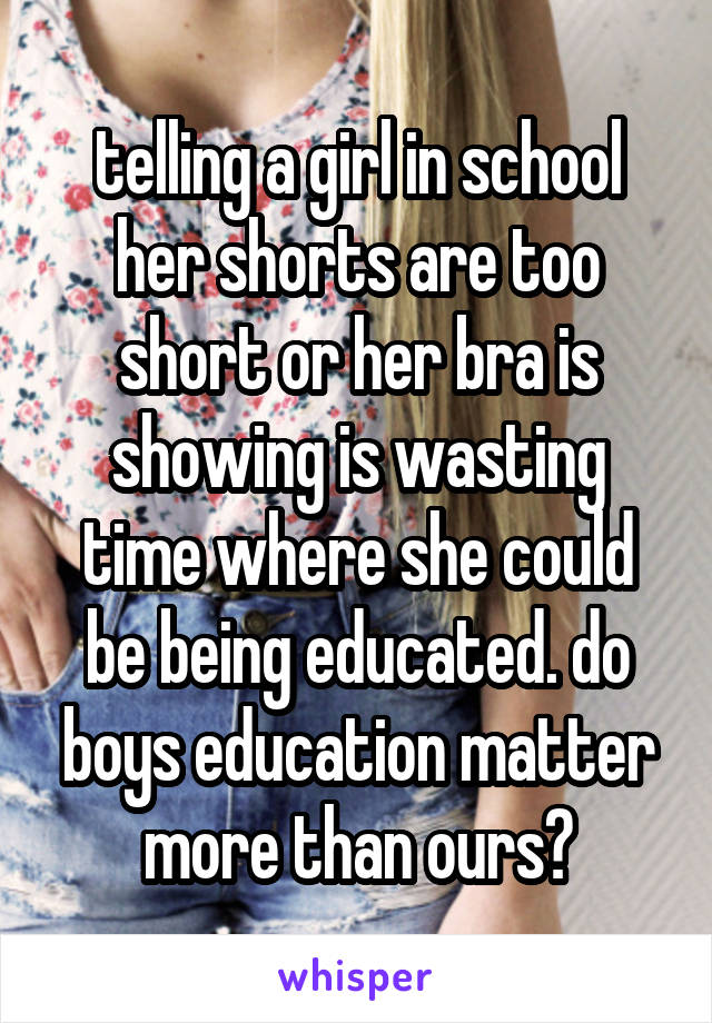 telling a girl in school her shorts are too short or her bra is showing is wasting time where she could be being educated. do boys education matter more than ours?