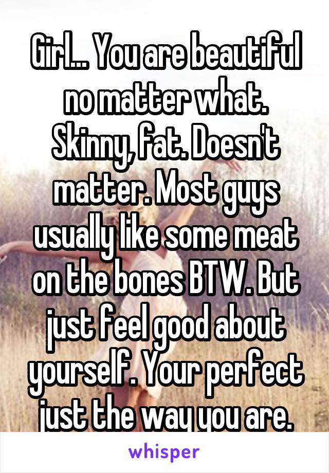 Girl... You are beautiful no matter what. Skinny, fat. Doesn't matter. Most guys usually like some meat on the bones BTW. But just feel good about yourself. Your perfect just the way you are.