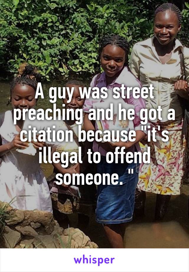 A guy was street preaching and he got a citation because "it's illegal to offend someone. "