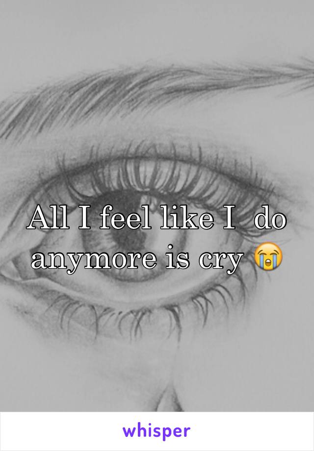 All I feel like I  do anymore is cry 😭
