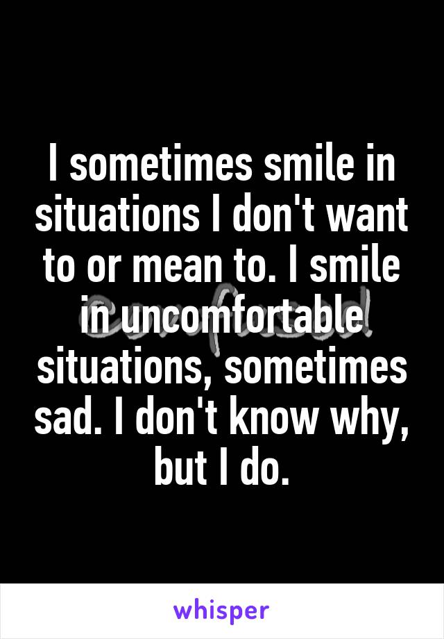 I sometimes smile in situations I don't want to or mean to. I smile in uncomfortable situations, sometimes sad. I don't know why, but I do.