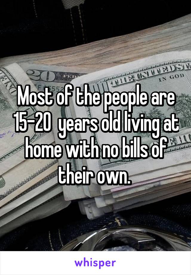 Most of the people are 15-20  years old living at home with no bills of their own. 