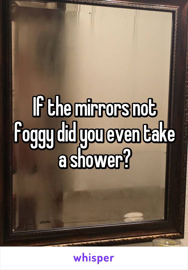 If the mirrors not foggy did you even take a shower?