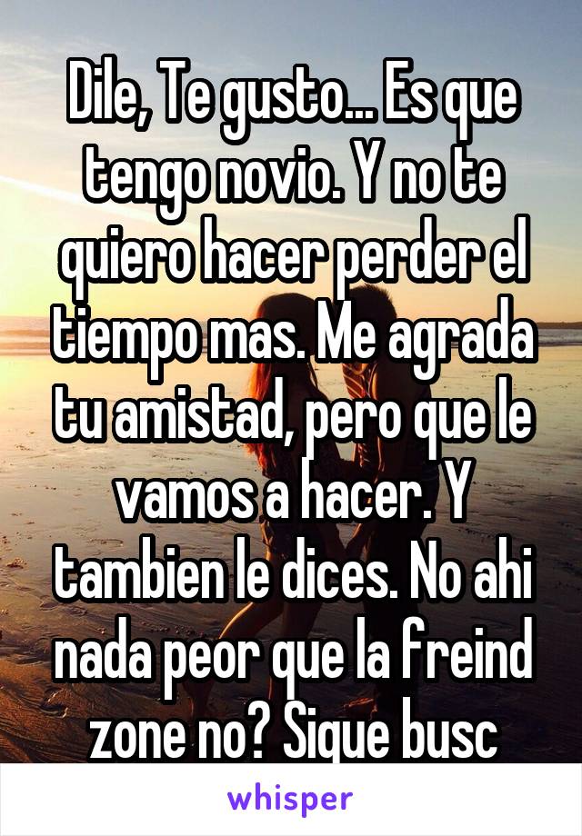 Dile, Te gusto... Es que tengo novio. Y no te quiero hacer perder el tiempo mas. Me agrada tu amistad, pero que le vamos a hacer. Y tambien le dices. No ahi nada peor que la freind zone no? Sigue busc