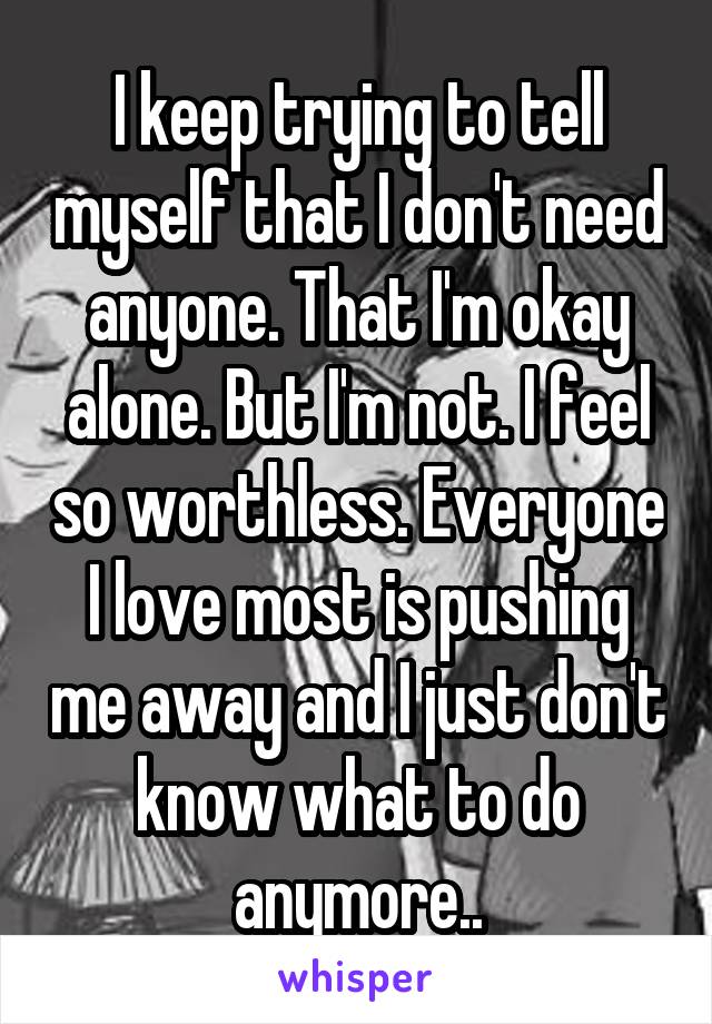 I keep trying to tell myself that I don't need anyone. That I'm okay alone. But I'm not. I feel so worthless. Everyone I love most is pushing me away and I just don't know what to do anymore..