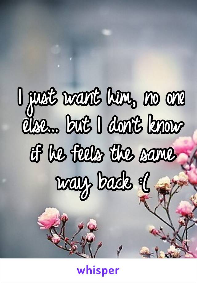 I just want him, no one else... but I don't know if he feels the same way back :(