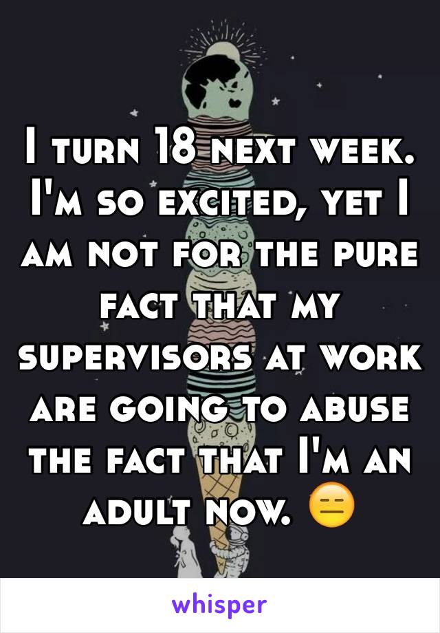 I turn 18 next week. I'm so excited, yet I am not for the pure fact that my supervisors at work are going to abuse the fact that I'm an adult now. 😑