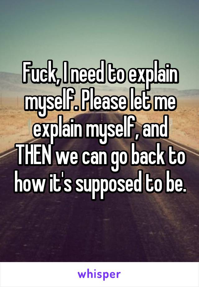 Fuck, I need to explain myself. Please let me explain myself, and THEN we can go back to how it's supposed to be. 