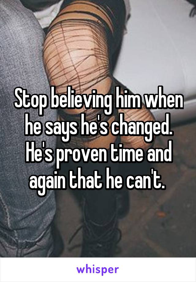 Stop believing him when he says he's changed. He's proven time and again that he can't. 