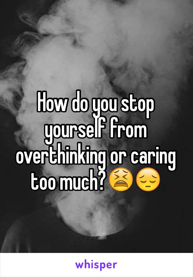 How do you stop yourself from overthinking or caring too much?😫😔