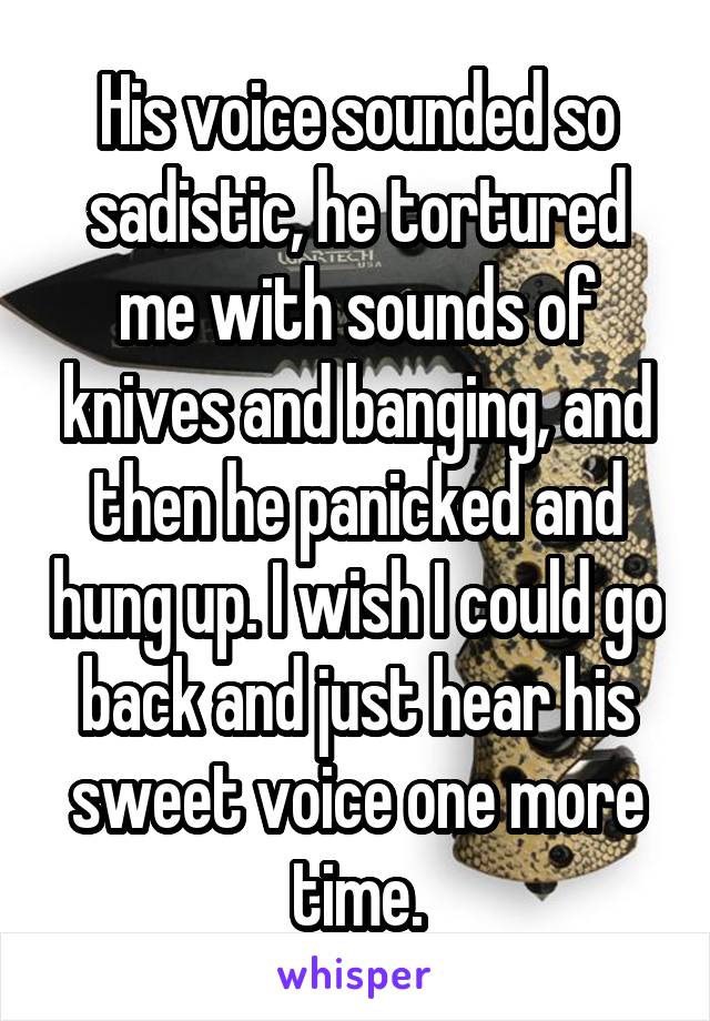 His voice sounded so sadistic, he tortured me with sounds of knives and banging, and then he panicked and hung up. I wish I could go back and just hear his sweet voice one more time.