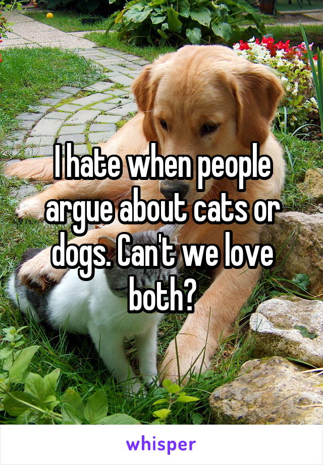 I hate when people argue about cats or dogs. Can't we love both?
