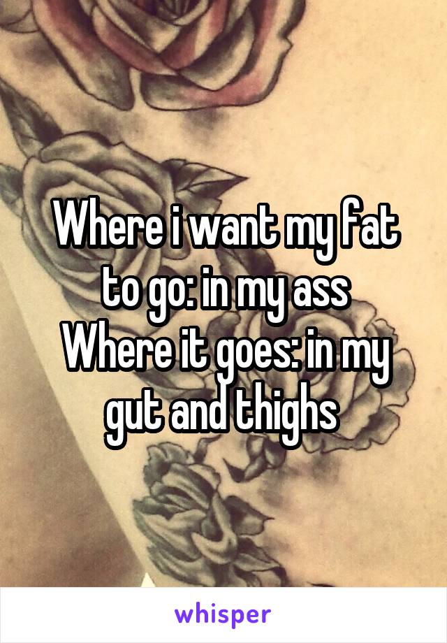 Where i want my fat to go: in my ass
Where it goes: in my gut and thighs 