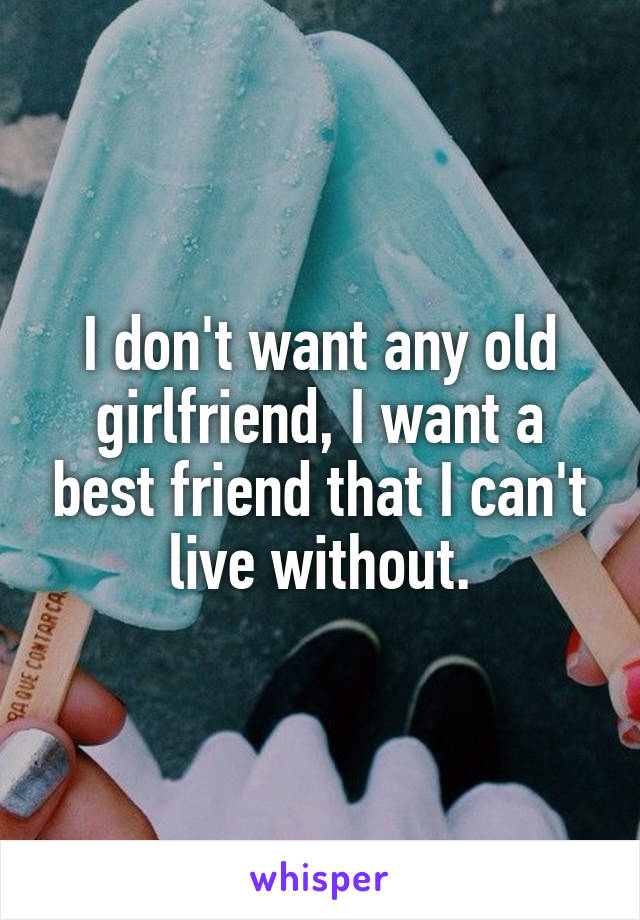 I don't want any old girlfriend, I want a best friend that I can't live without.