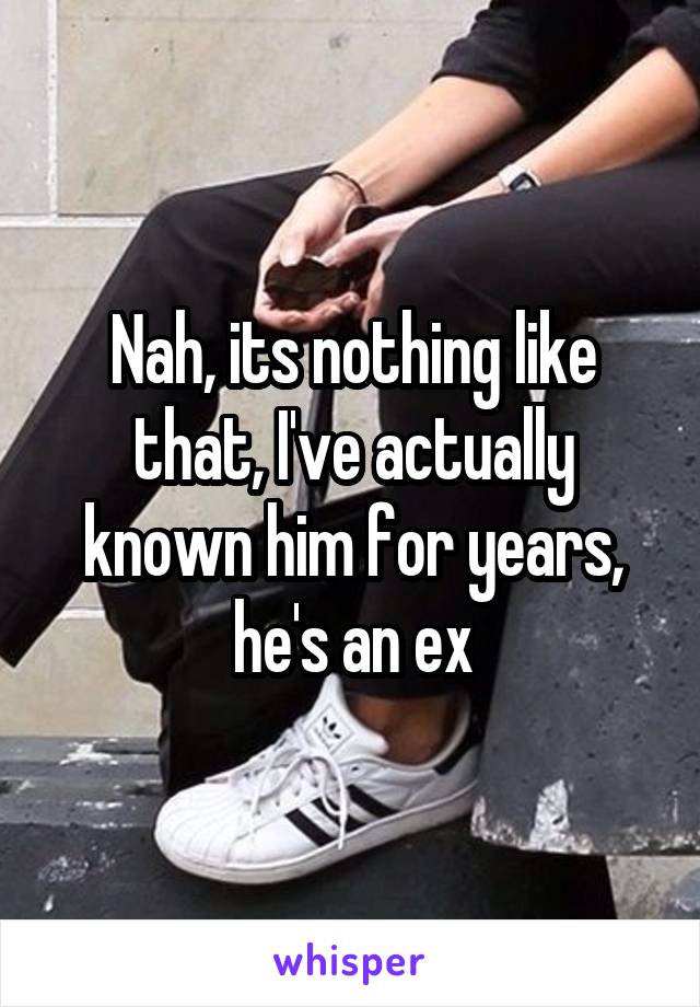 Nah, its nothing like that, I've actually known him for years, he's an ex