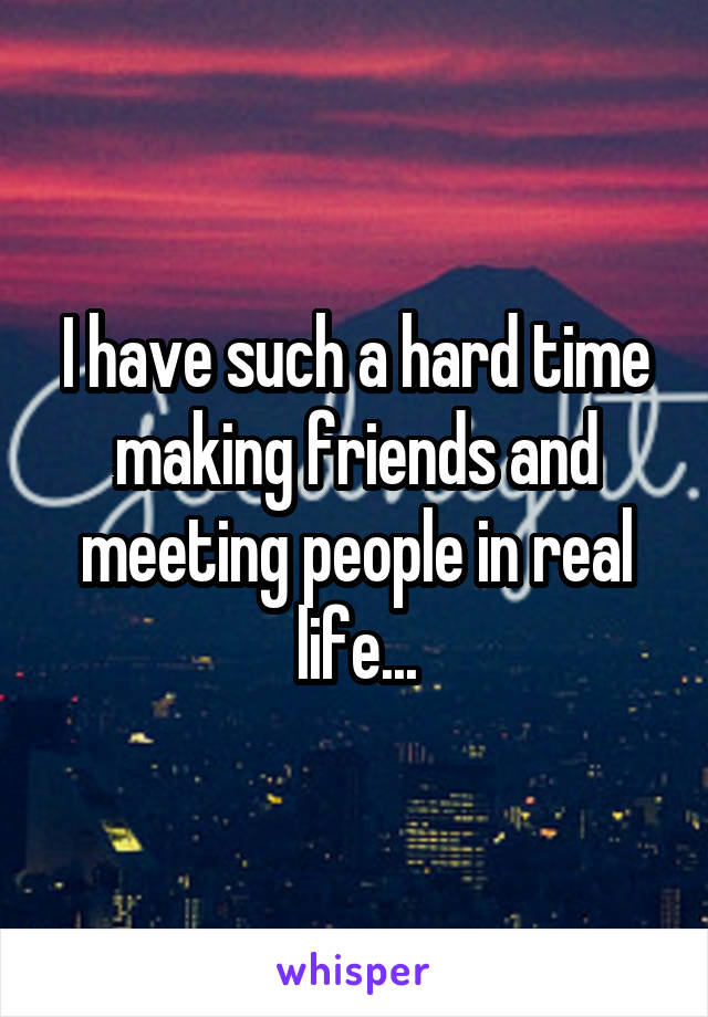 I have such a hard time making friends and meeting people in real life...
