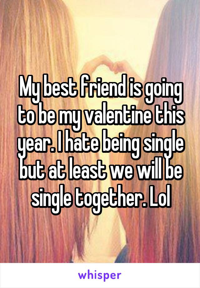 My best friend is going to be my valentine this year. I hate being single but at least we will be single together. Lol