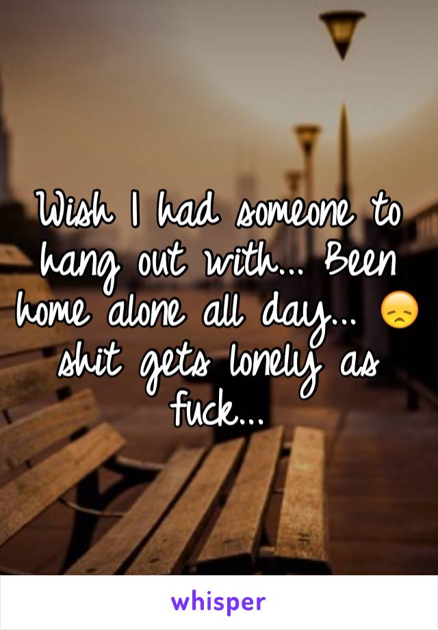 Wish I had someone to hang out with... Been home alone all day... 😞 shit gets lonely as fuck...