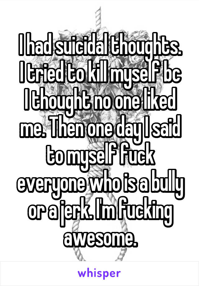 I had suicidal thoughts.
I tried to kill myself bc I thought no one liked me. Then one day I said to myself fuck everyone who is a bully or a jerk. I'm fucking awesome.