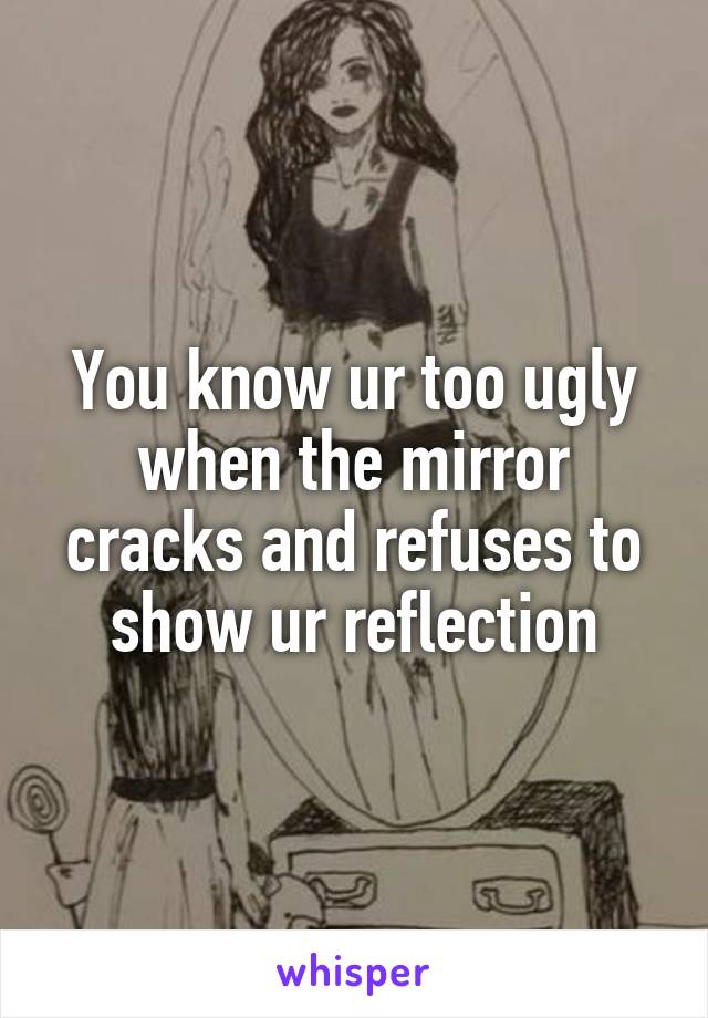 You know ur too ugly when the mirror cracks and refuses to show ur reflection