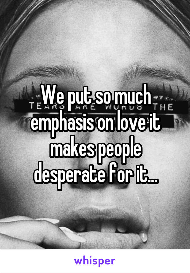 We put so much emphasis on love it makes people desperate for it...