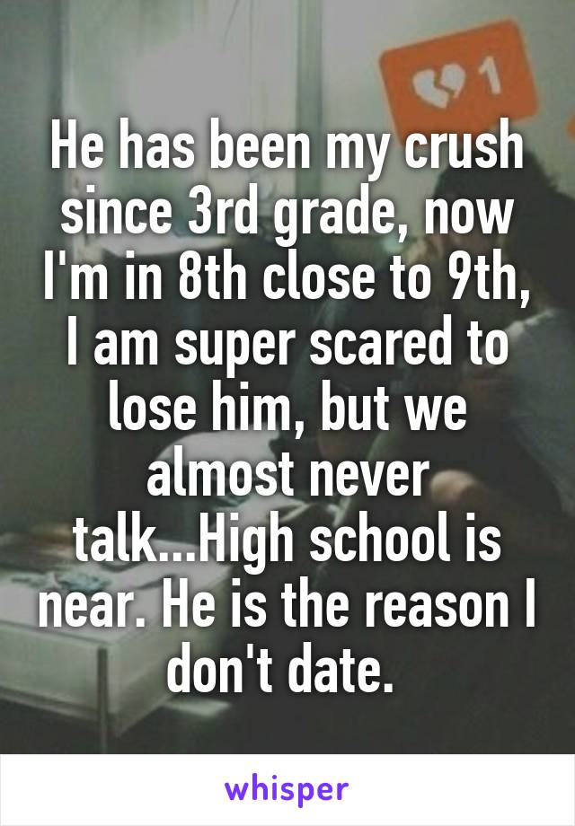 He has been my crush since 3rd grade, now I'm in 8th close to 9th, I am super scared to lose him, but we almost never talk...High school is near. He is the reason I don't date. 