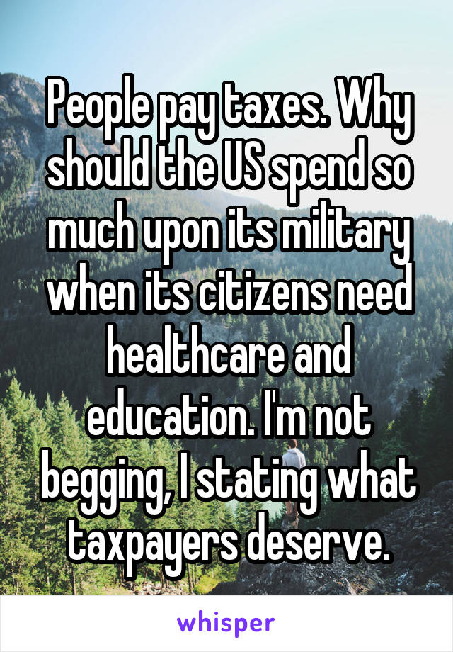 People pay taxes. Why should the US spend so much upon its military when its citizens need healthcare and education. I'm not begging, I stating what taxpayers deserve.