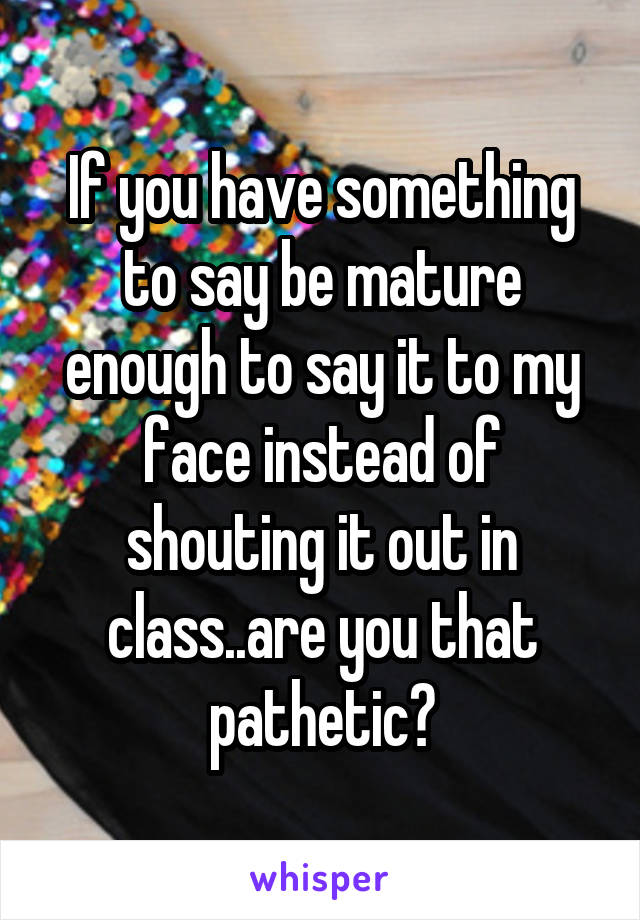 If you have something to say be mature enough to say it to my face instead of shouting it out in class..are you that pathetic?