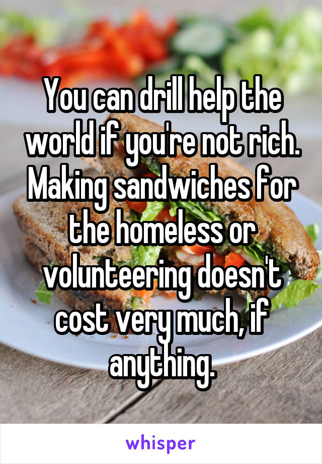 You can drill help the world if you're not rich. Making sandwiches for the homeless or volunteering doesn't cost very much, if anything.