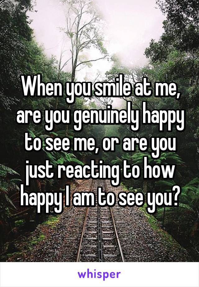 When you smile at me, are you genuinely happy to see me, or are you just reacting to how happy I am to see you?