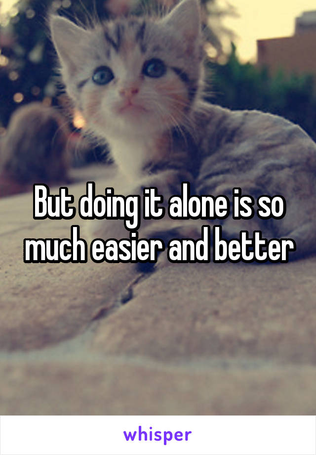But doing it alone is so much easier and better