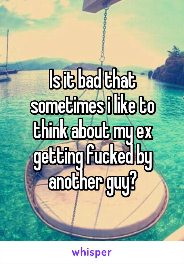 Is it bad that sometimes i like to think about my ex getting fucked by another guy?