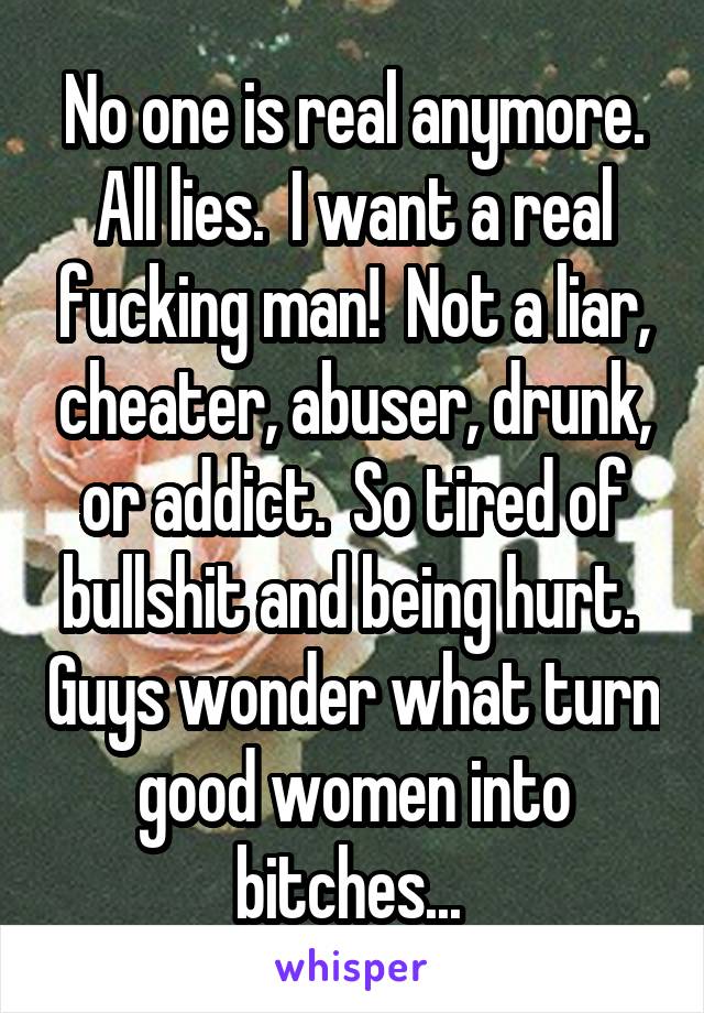 No one is real anymore. All lies.  I want a real fucking man!  Not a liar, cheater, abuser, drunk, or addict.  So tired of bullshit and being hurt.  Guys wonder what turn good women into bitches... 