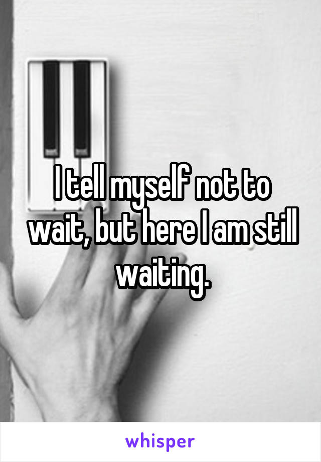I tell myself not to wait, but here I am still waiting.