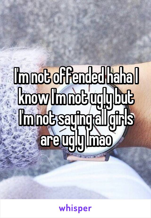 I'm not offended haha I know I'm not ugly but I'm not saying all girls are ugly lmao