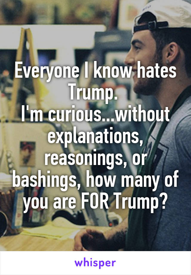 Everyone I know hates Trump. 
I'm curious...without explanations, reasonings, or bashings, how many of you are FOR Trump?